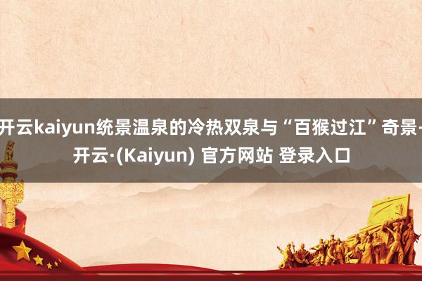 开云kaiyun统景温泉的冷热双泉与“百猴过江”奇景-开云·(Kaiyun) 官方网站 登录入口