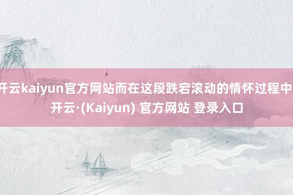 开云kaiyun官方网站而在这段跌宕滚动的情怀过程中-开云·(Kaiyun) 官方网站 登录入口