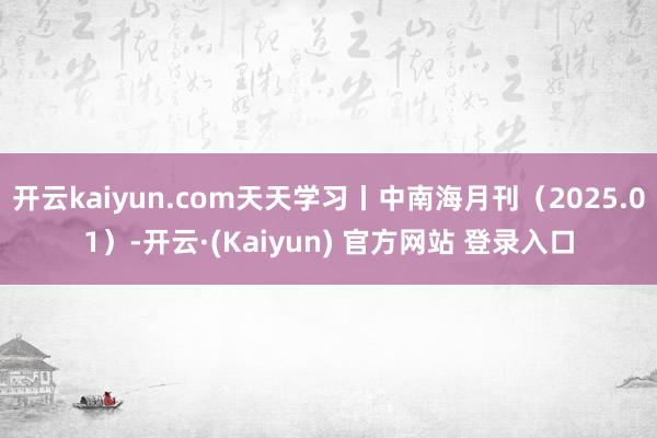 开云kaiyun.com天天学习丨中南海月刊（2025.01）-开云·(Kaiyun) 官方网站 登录入口