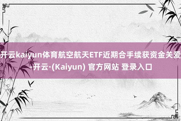 开云kaiyun体育航空航天ETF近期合手续获资金关爱-开云·(Kaiyun) 官方网站 登录入口