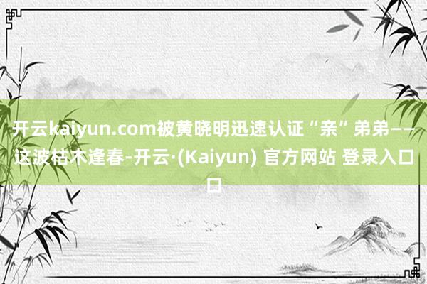 开云kaiyun.com被黄晓明迅速认证“亲”弟弟——这波枯木逢春-开云·(Kaiyun) 官方网站 登录入口
