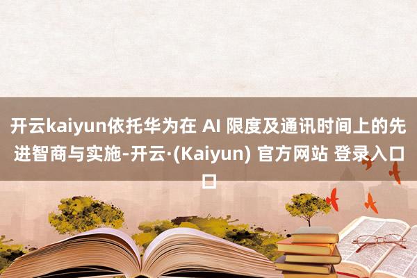 开云kaiyun依托华为在 AI 限度及通讯时间上的先进智商与实施-开云·(Kaiyun) 官方网站 登录入口