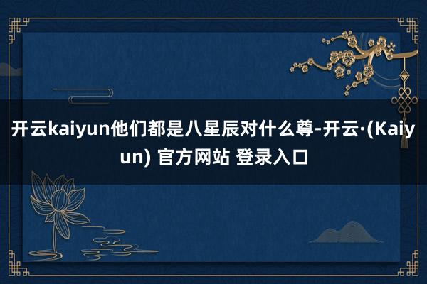 开云kaiyun他们都是八星辰对什么尊-开云·(Kaiyun) 官方网站 登录入口