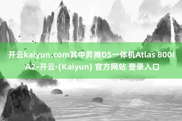 开云kaiyun.com其中昇腾DS一体机Atlas 800I A2-开云·(Kaiyun) 官方网站 登录入口