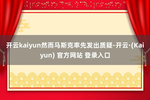 开云kaiyun　　然而马斯克率先发出质疑-开云·(Kaiyun) 官方网站 登录入口