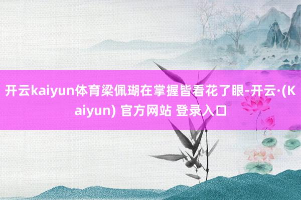 开云kaiyun体育梁佩瑚在掌握皆看花了眼-开云·(Kaiyun) 官方网站 登录入口