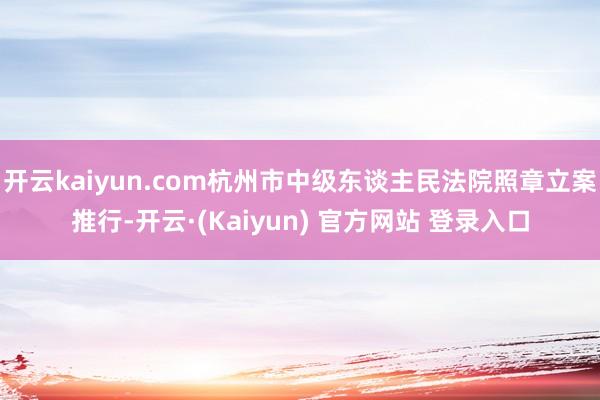 开云kaiyun.com杭州市中级东谈主民法院照章立案推行-开云·(Kaiyun) 官方网站 登录入口