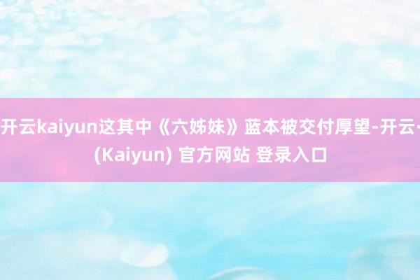 开云kaiyun这其中《六姊妹》蓝本被交付厚望-开云·(Kaiyun) 官方网站 登录入口