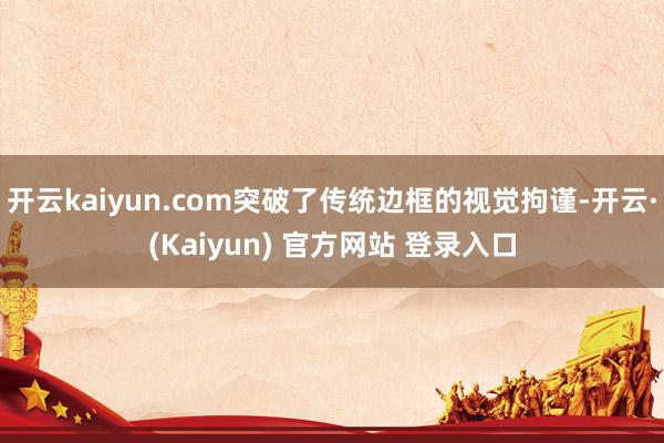 开云kaiyun.com突破了传统边框的视觉拘谨-开云·(Kaiyun) 官方网站 登录入口