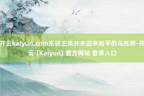 开云kaiyun.com东谈主类并未迎来和平的乌托邦-开云·(Kaiyun) 官方网站 登录入口