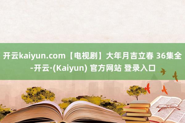 开云kaiyun.com【电视剧】大年月吉立春 36集全-开云·(Kaiyun) 官方网站 登录入口