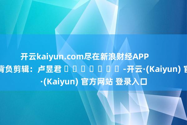 开云kaiyun.com尽在新浪财经APP            						背负剪辑：卢昱君 							-开云·(Kaiyun) 官方网站 登录入口