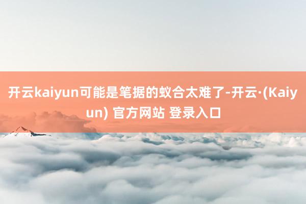 开云kaiyun可能是笔据的蚁合太难了-开云·(Kaiyun) 官方网站 登录入口