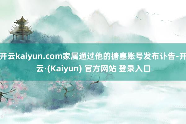 开云kaiyun.com家属通过他的搪塞账号发布讣告-开云·(Kaiyun) 官方网站 登录入口