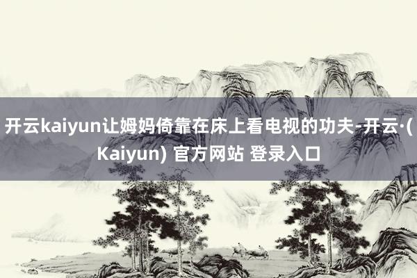开云kaiyun让姆妈倚靠在床上看电视的功夫-开云·(Kaiyun) 官方网站 登录入口
