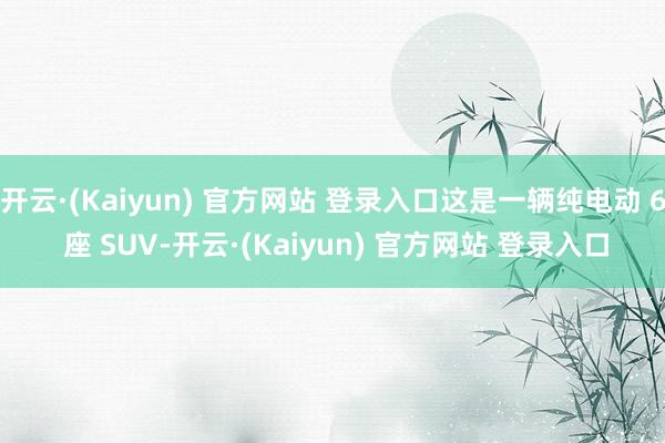 开云·(Kaiyun) 官方网站 登录入口这是一辆纯电动 6 座 SUV-开云·(Kaiyun) 官方网站 登录入口
