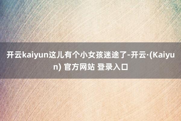 开云kaiyun这儿有个小女孩迷途了-开云·(Kaiyun) 官方网站 登录入口