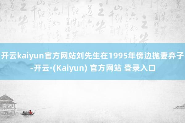 开云kaiyun官方网站刘先生在1995年傍边抛妻弃子-开云·(Kaiyun) 官方网站 登录入口