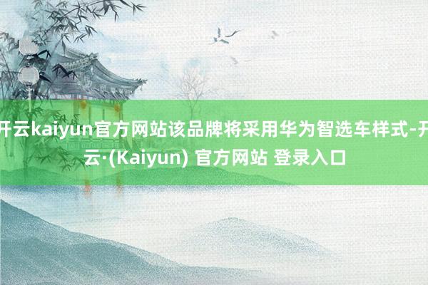 开云kaiyun官方网站该品牌将采用华为智选车样式-开云·(Kaiyun) 官方网站 登录入口