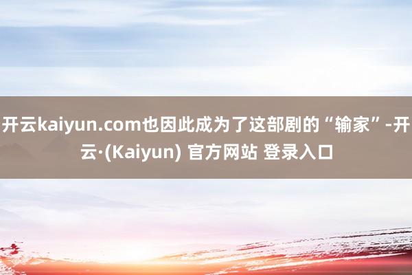 开云kaiyun.com也因此成为了这部剧的“输家”-开云·(Kaiyun) 官方网站 登录入口