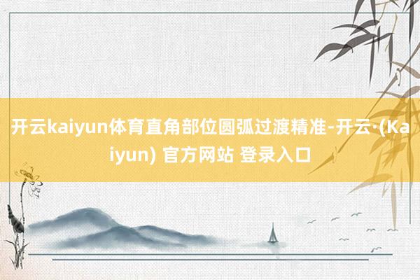 开云kaiyun体育直角部位圆弧过渡精准-开云·(Kaiyun) 官方网站 登录入口