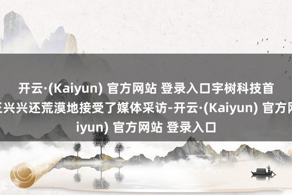 开云·(Kaiyun) 官方网站 登录入口宇树科技首创东说念主王兴兴还荒漠地接受了媒体采访-开云·(Kaiyun) 官方网站 登录入口