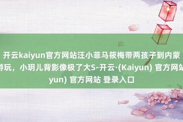 开云kaiyun官方网站汪小菲马筱梅带两孩子到内蒙古大草原游玩，小玥儿背影像极了大S-开云·(Kaiyun) 官方网站 登录入口