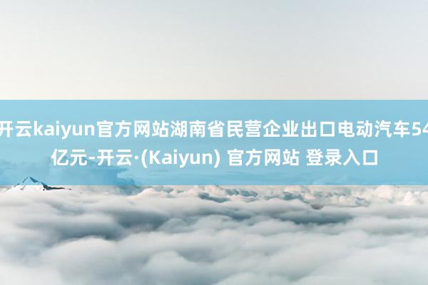 开云kaiyun官方网站湖南省民营企业出口电动汽车54亿元-开云·(Kaiyun) 官方网站 登录入口