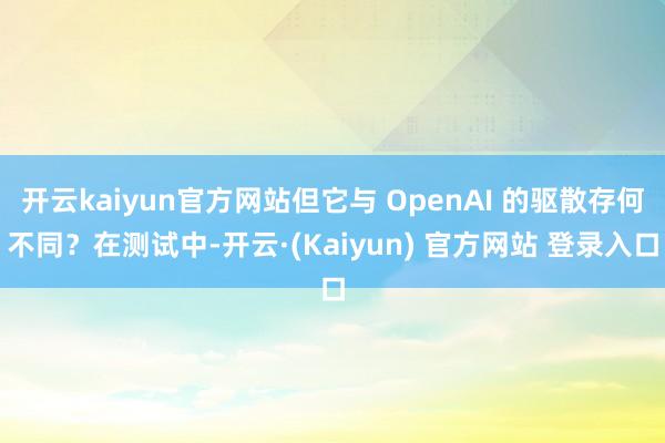 开云kaiyun官方网站但它与 OpenAI 的驱散存何不同？在测试中-开云·(Kaiyun) 官方网站 登录入口