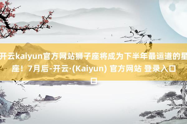 开云kaiyun官方网站狮子座将成为下半年最运道的星座！7月后-开云·(Kaiyun) 官方网站 登录入口
