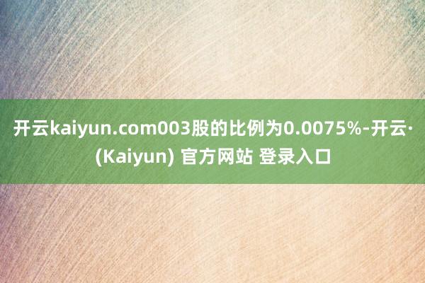 开云kaiyun.com003股的比例为0.0075%-开云·(Kaiyun) 官方网站 登录入口