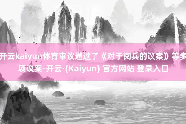开云kaiyun体育审议通过了《对于阅兵的议案》等多项议案-开云·(Kaiyun) 官方网站 登录入口