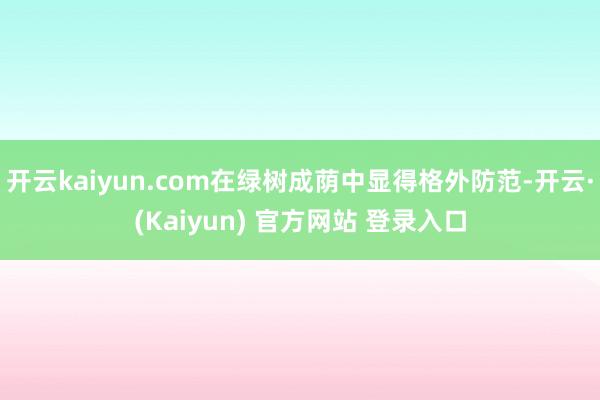 开云kaiyun.com在绿树成荫中显得格外防范-开云·(Kaiyun) 官方网站 登录入口