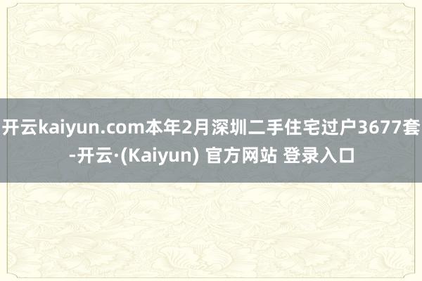 开云kaiyun.com本年2月深圳二手住宅过户3677套-开云·(Kaiyun) 官方网站 登录入口