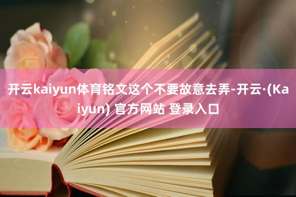 开云kaiyun体育铭文这个不要故意去弄-开云·(Kaiyun) 官方网站 登录入口