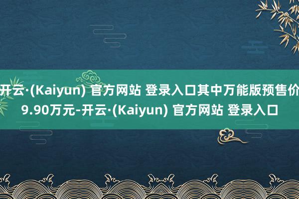 开云·(Kaiyun) 官方网站 登录入口其中万能版预售价9.90万元-开云·(Kaiyun) 官方网站 登录入口