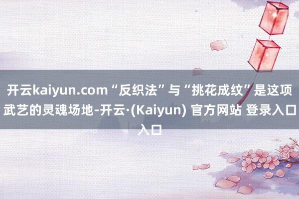 开云kaiyun.com“反织法”与“挑花成纹”是这项武艺的灵魂场地-开云·(Kaiyun) 官方网站 登录入口