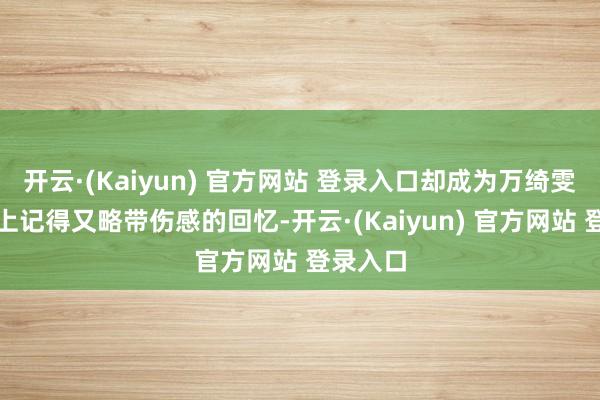 开云·(Kaiyun) 官方网站 登录入口却成为万绮雯热枕路上记得又略带伤感的回忆-开云·(Kaiyun) 官方网站 登录入口
