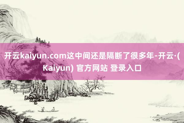 开云kaiyun.com这中间还是隔断了很多年-开云·(Kaiyun) 官方网站 登录入口