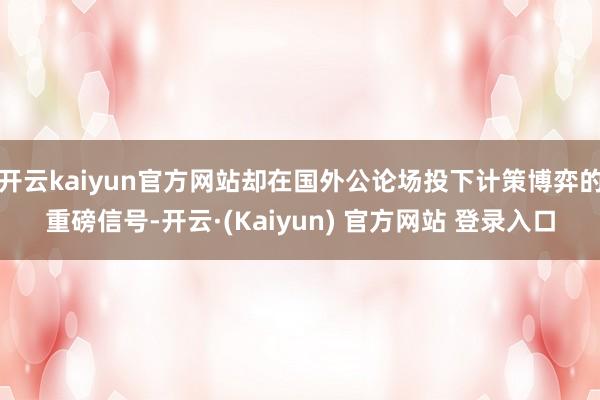 开云kaiyun官方网站却在国外公论场投下计策博弈的重磅信号-开云·(Kaiyun) 官方网站 登录入口