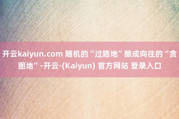 开云kaiyun.com 随机的“过路地”酿成向往的“贪图地”-开云·(Kaiyun) 官方网站 登录入口