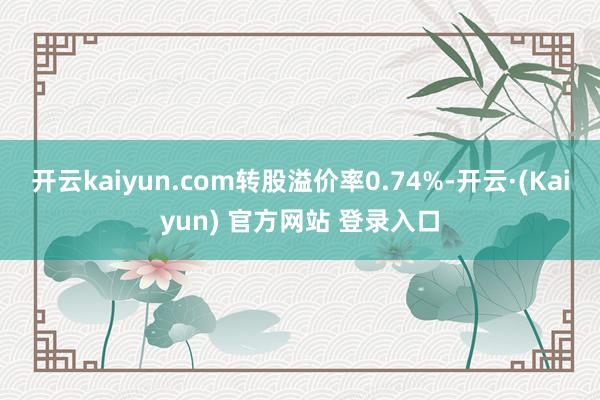 开云kaiyun.com转股溢价率0.74%-开云·(Kaiyun) 官方网站 登录入口