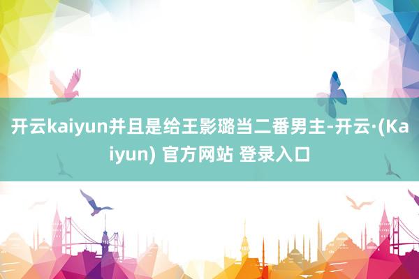 开云kaiyun并且是给王影璐当二番男主-开云·(Kaiyun) 官方网站 登录入口