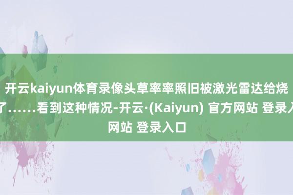 开云kaiyun体育录像头草率率照旧被激光雷达给烧坏了……看到这种情况-开云·(Kaiyun) 官方网站 登录入口