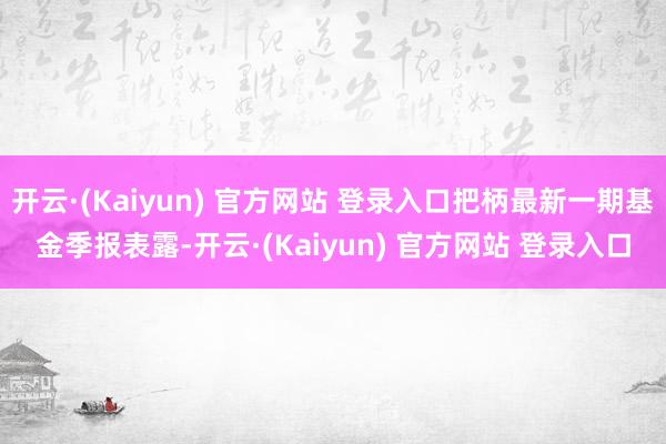 开云·(Kaiyun) 官方网站 登录入口把柄最新一期基金季报表露-开云·(Kaiyun) 官方网站 登录入口