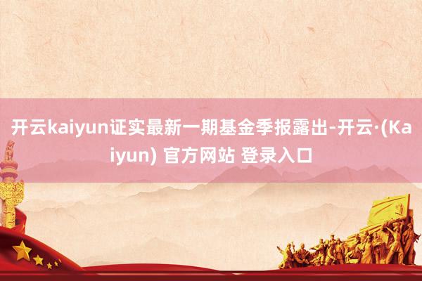 开云kaiyun证实最新一期基金季报露出-开云·(Kaiyun) 官方网站 登录入口