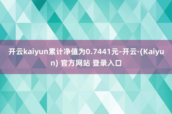 开云kaiyun累计净值为0.7441元-开云·(Kaiyun) 官方网站 登录入口