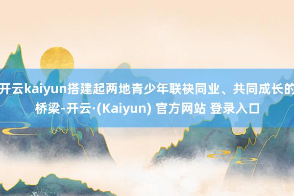 开云kaiyun搭建起两地青少年联袂同业、共同成长的桥梁-开云·(Kaiyun) 官方网站 登录入口