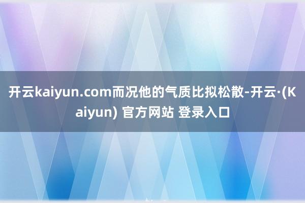 开云kaiyun.com而况他的气质比拟松散-开云·(Kaiyun) 官方网站 登录入口