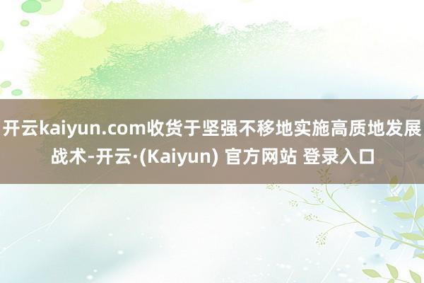 开云kaiyun.com收货于坚强不移地实施高质地发展战术-开云·(Kaiyun) 官方网站 登录入口